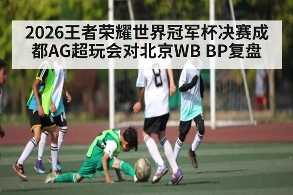 2026王者荣耀世界冠军杯决赛成都AG超玩会对北京WB BP复盘